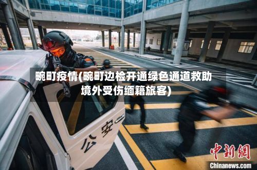畹町疫情(畹町边检开通绿色通道救助境外受伤缅籍旅客)